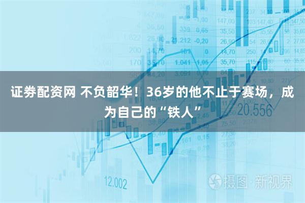 证劵配资网 不负韶华！36岁的他不止于赛场，成为自己的“铁人”