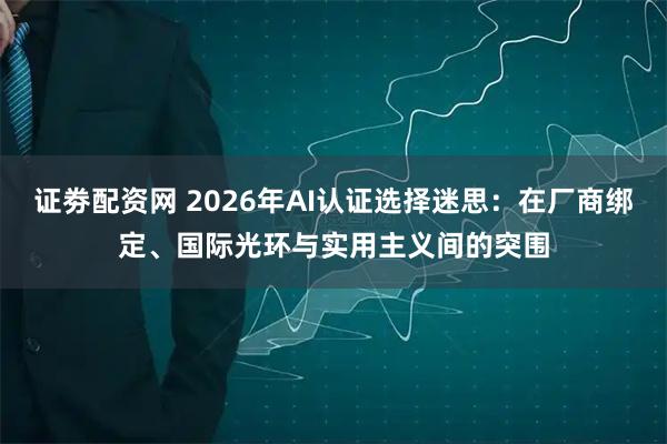 证劵配资网 2026年AI认证选择迷思：在厂商绑定、国际光环与实用主义间的突围