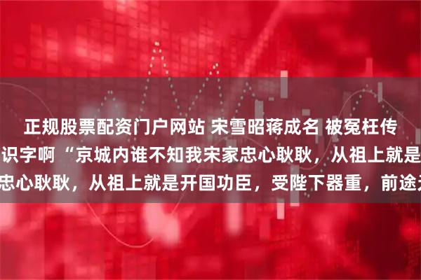 正规股票配资门户网站 宋雪昭蒋成名 被冤枉传信透露军情可我压根不识字啊 “京城内谁不知我宋家忠心耿耿，从祖上就是开国功臣，受陛下器重，前途无量。