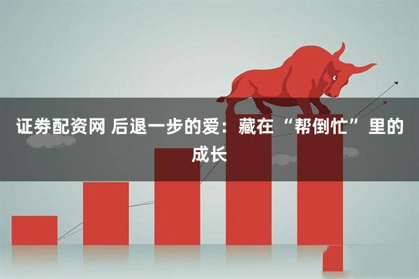 证劵配资网 后退一步的爱：藏在 “帮倒忙” 里的成长