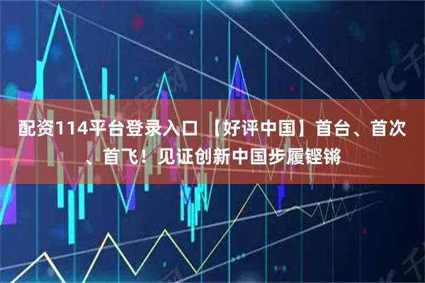 配资114平台登录入口 【好评中国】首台、首次、首飞！见证创新中国步履铿锵