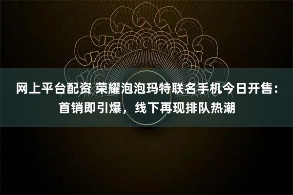网上平台配资 荣耀泡泡玛特联名手机今日开售：首销即引爆，线下再现排队热潮