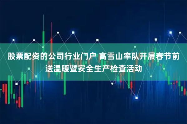 股票配资的公司行业门户 高雪山率队开展春节前送温暖暨安全生产检查活动