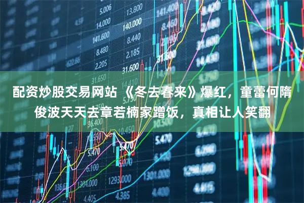 配资炒股交易网站 《冬去春来》爆红，童蕾何隋俊波天天去章若楠家蹭饭，真相让人笑翻