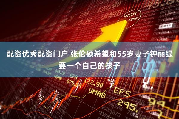 配资优秀配资门户 张伦硕希望和55岁妻子钟丽缇要一个自己的孩子