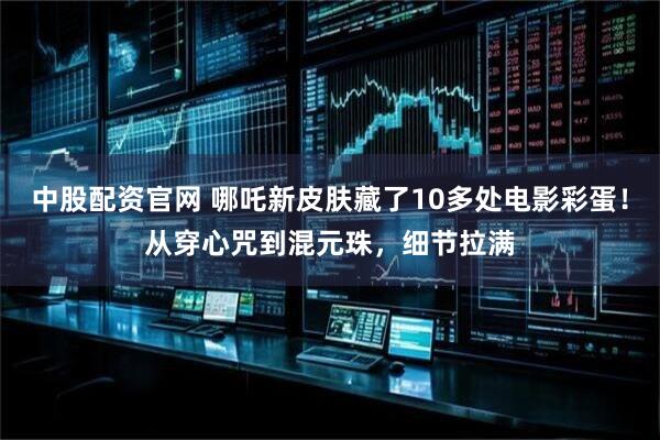 中股配资官网 哪吒新皮肤藏了10多处电影彩蛋！从穿心咒到混元珠，细节拉满