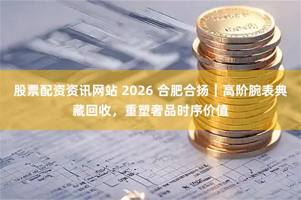 股票配资资讯网站 2026 合肥合扬｜高阶腕表典藏回收，重塑奢品时序价值
