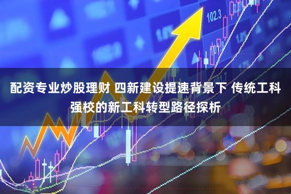 配资专业炒股理财 四新建设提速背景下 传统工科强校的新工科转型路径探析