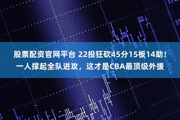股票配资官网平台 22投狂砍45分15板14助！一人撑起全队进攻，这才是CBA最顶级外援