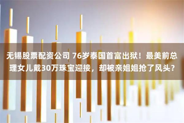 无锡股票配资公司 76岁泰国首富出狱！最美前总理女儿戴30万珠宝迎接，却被亲姐姐抢了风头？