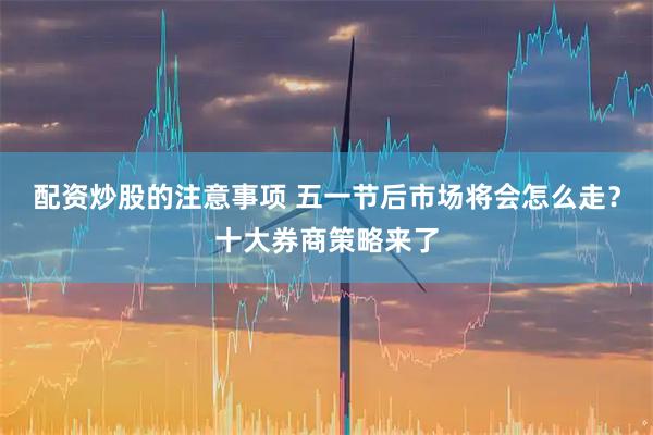 配资炒股的注意事项 五一节后市场将会怎么走？十大券商策略来了