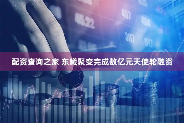 配资查询之家 东曦聚变完成数亿元天使轮融资