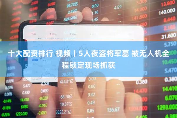十大配资排行 视频丨5人夜盗将军墓 被无人机全程锁定现场抓获