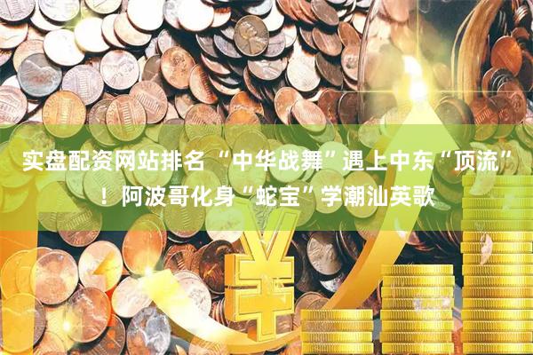 实盘配资网站排名 “中华战舞”遇上中东“顶流”！阿波哥化身“蛇宝”学潮汕英歌