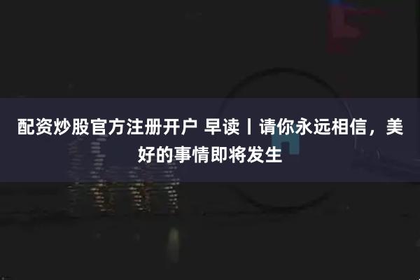 配资炒股官方注册开户 早读丨请你永远相信，美好的事情即将发生