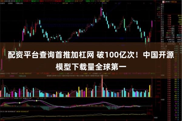 配资平台查询首推加杠网 破100亿次！中国开源模型下载量全球第一