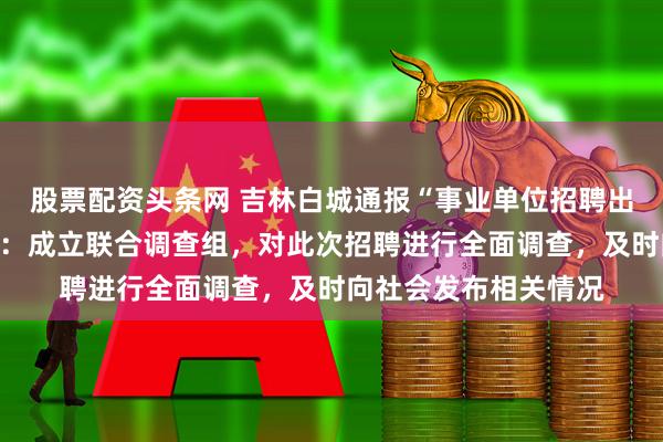股票配资头条网 吉林白城通报“事业单位招聘出现多岗位高分断层”：成立联合调查组，对此次招聘进行全面调查，及时向社会发布相关情况