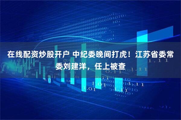 在线配资炒股开户 中纪委晚间打虎！江苏省委常委刘建洋，任上被查