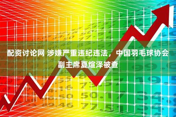 配资讨论网 涉嫌严重违纪违法，中国羽毛球协会副主席夏煊泽被查